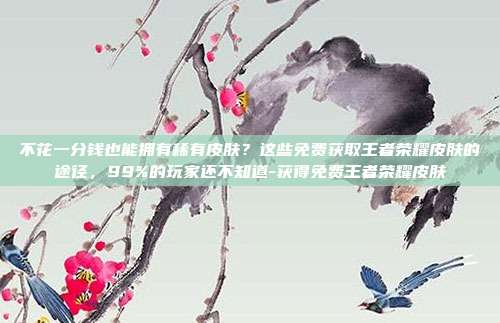 不花一分钱也能拥有稀有皮肤？这些免费获取王者荣耀皮肤的途径，99%的玩家还不知道-获得免费王者荣耀皮肤