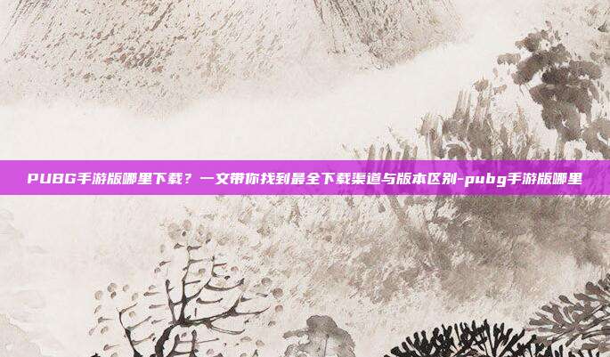 PUBG手游版哪里下载?一文带你找到最全下载渠道与版本区别-pubg手游版哪里