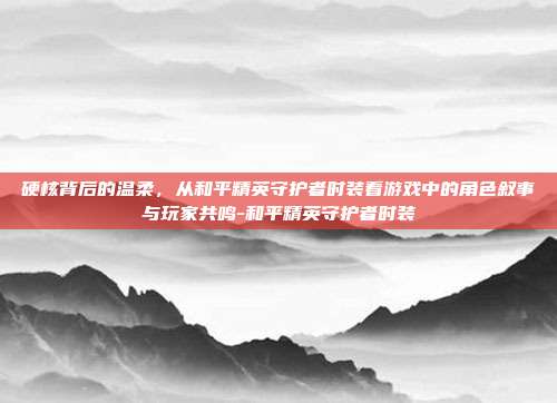 硬核背后的温柔，从和平精英守护者时装看游戏中的角色叙事与玩家共鸣-和平精英守护者时装