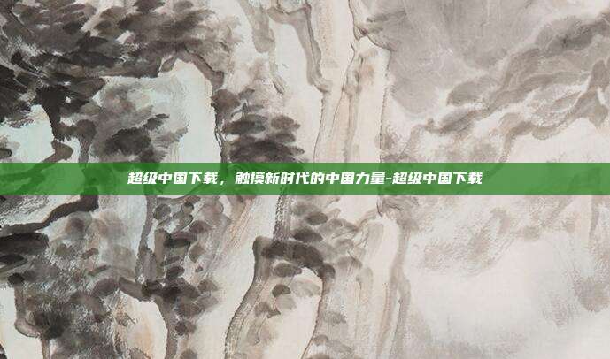 超级中国下载，触摸新时代的中国力量-超级中国下载