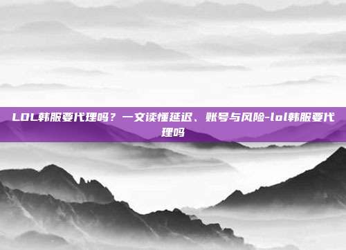 LOL韩服要代理吗？一文读懂延迟、账号与风险-lol韩服要代理吗