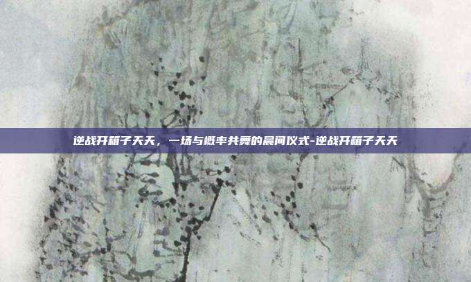 逆战开箱子天天，一场与概率共舞的晨间仪式-逆战开箱子天天