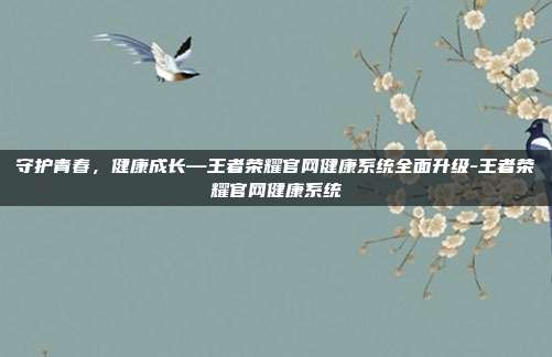 守护青春，健康成长—王者荣耀官网健康系统全面升级-王者荣耀官网健康系统