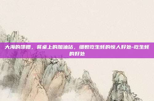 大海的馈赠,餐桌上的加油站,细数吃生蚝的惊人好处-吃生蚝的好处