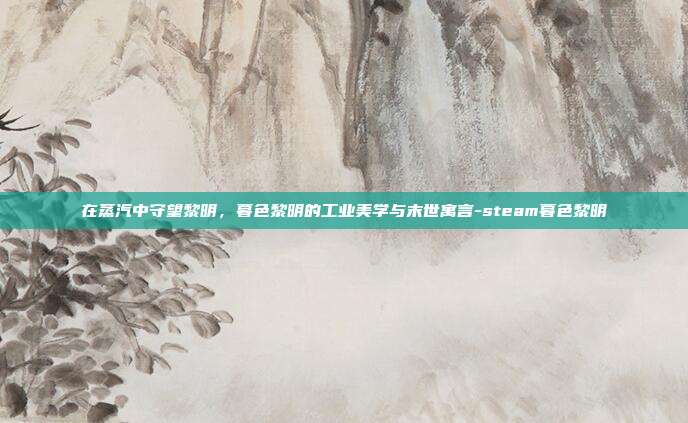 在蒸汽中守望黎明，暮色黎明的工业美学与末世寓言-steam暮色黎明