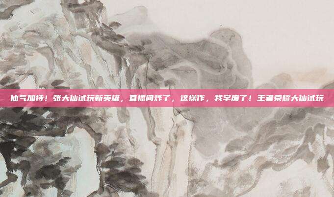 仙气加持！张大仙试玩新英雄，直播间炸了，这操作，我学废了！王者荣耀大仙试玩