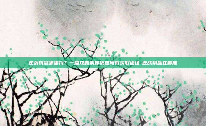 逆战钥匙哪里找？一篇攻略帮你搞定所有获取途径-逆战钥匙在哪能