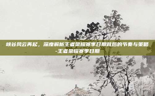 峡谷风云再起，深度解析王者荣耀赛季日期背后的节奏与策略-王者荣耀赛季日期