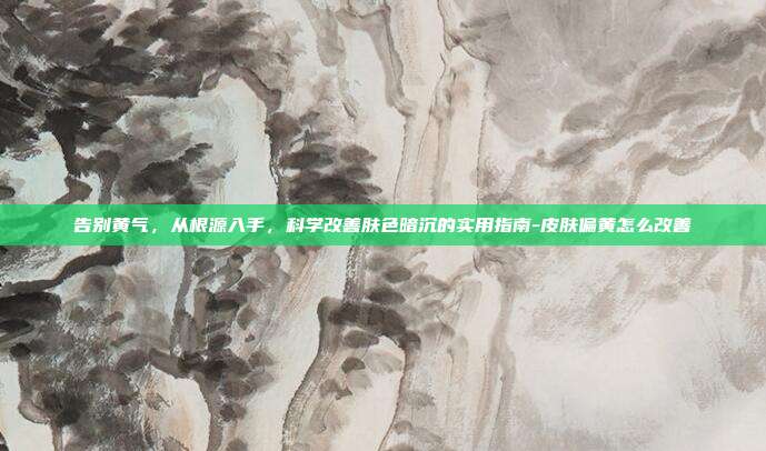 告别黄气，从根源入手，科学改善肤色暗沉的实用指南-皮肤偏黄怎么改善