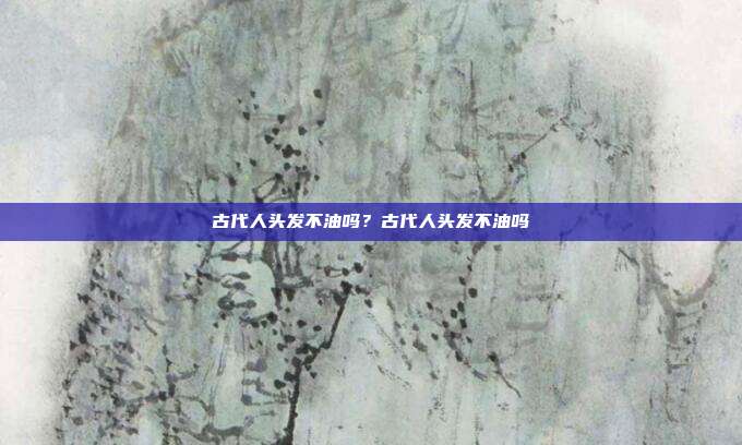 古代人头发不油吗？古代人头发不油吗