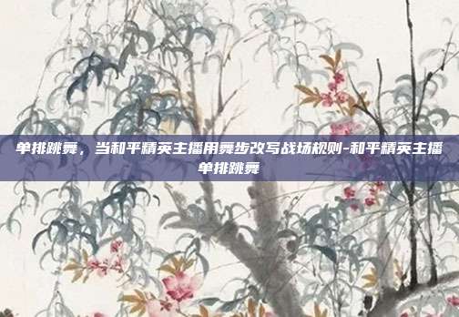单排跳舞,当和平精英主播用舞步改写战场规则-和平精英主播单排跳舞