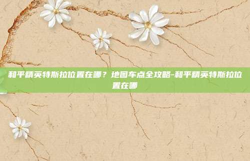 和平精英特斯拉位置在哪?地图车点全攻略-和平精英特斯拉位置在哪