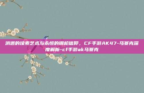 消逝的像素艺术与永恒的钢枪信仰，CF手游AK47-马赛克深度解析-cf手游ak马赛克