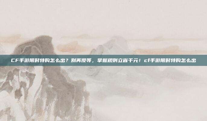 CF手游限时特购怎么出？别再傻等，掌握规则立省千元！cf手游限时特购怎么出