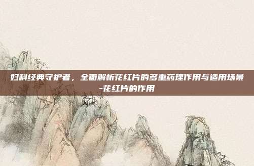 妇科经典守护者，全面解析花红片的多重药理作用与适用场景-花红片的作用