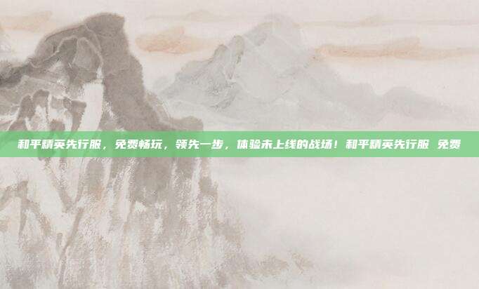 和平精英先行服，免费畅玩，领先一步，体验未上线的战场！和平精英先行服 免费