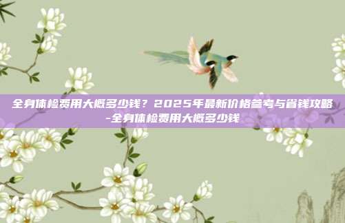 全身体检费用大概多少钱？2025年最新价格参考与省钱攻略-全身体检费用大概多少钱