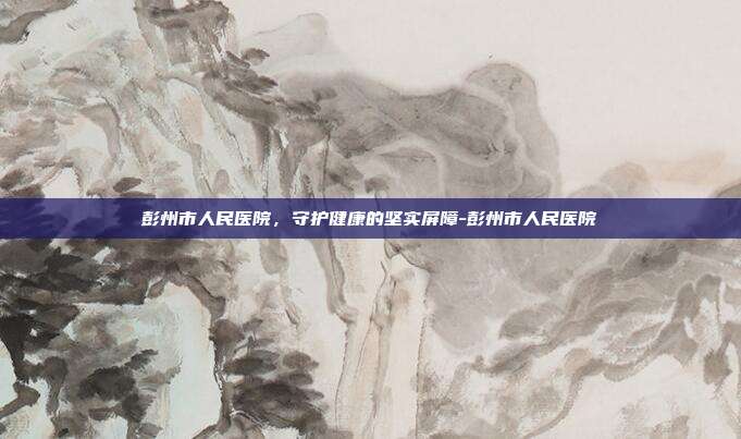 彭州市人民医院，守护健康的坚实屏障-彭州市人民医院