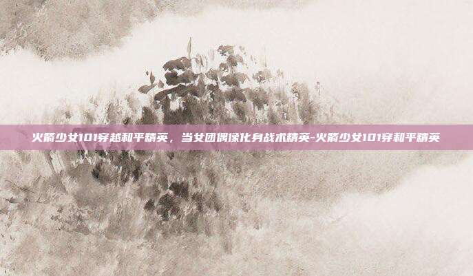 火箭少女101穿越和平精英，当女团偶像化身战术精英-火箭少女101穿和平精英