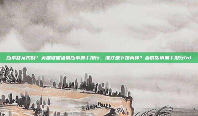 版本答案揭晓！英雄联盟当前版本射手排行，谁才是下路真神？当前版本射手排行lol