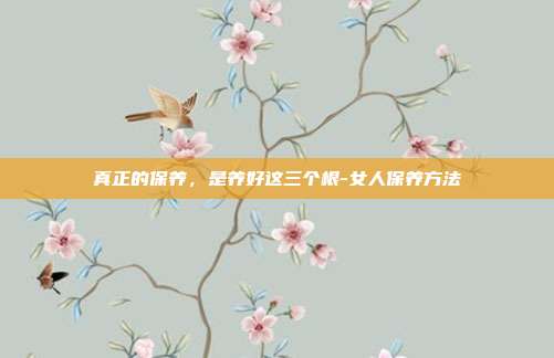 真正的保养，是养好这三个根-女人保养方法