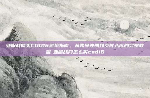 亚服战网买COD16避坑指南，从账号注册到支付入库的完整教程-亚服战网怎么买cod16