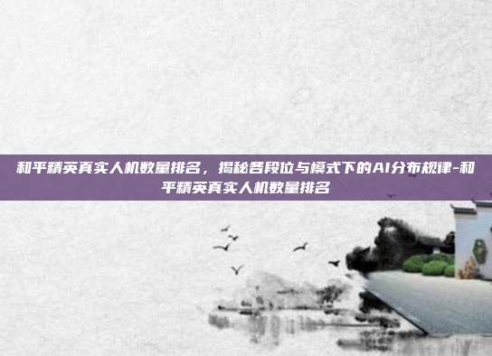 和平精英真实人机数量排名，揭秘各段位与模式下的AI分布规律-和平精英真实人机数量排名