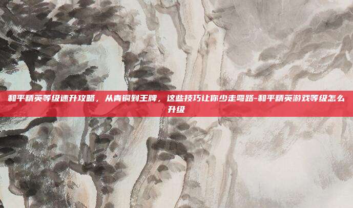 和平精英等级速升攻略，从青铜到王牌，这些技巧让你少走弯路-和平精英游戏等级怎么升级