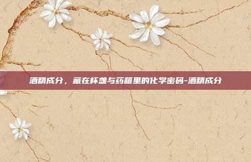 酒精成分，藏在杯盏与药箱里的化学密码-酒精成分