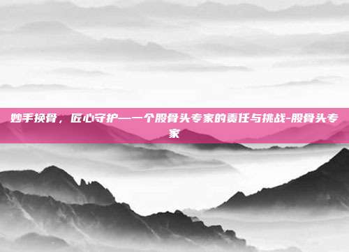 妙手换骨，匠心守护—一个股骨头专家的责任与挑战-股骨头专家