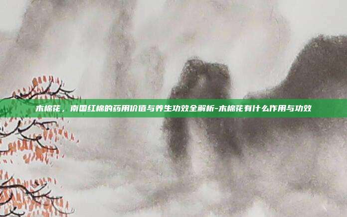 木棉花，南国红棉的药用价值与养生功效全解析-木棉花有什么作用与功效