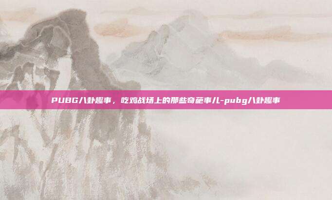 PUBG八卦趣事，吃鸡战场上的那些奇葩事儿-pubg八卦趣事