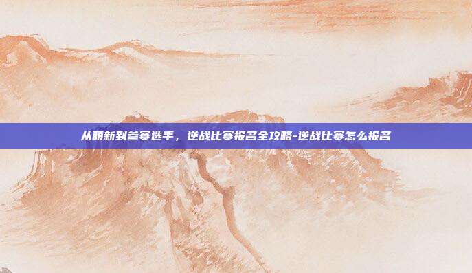 从萌新到参赛选手，逆战比赛报名全攻略-逆战比赛怎么报名