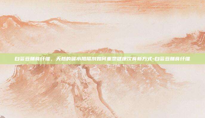 白芸豆膳食纤维,天然的碳水阻隔剂如何重塑健康饮食新方式-白芸豆膳食纤维