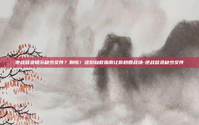 逆战登录提示缺少文件？别慌！这份自救指南让你秒回战场-逆战登录缺少文件