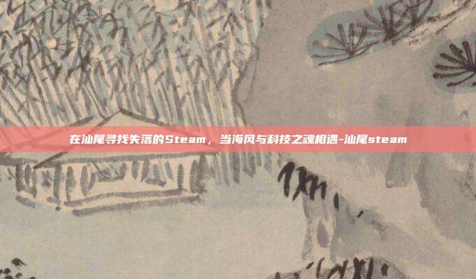 在汕尾寻找失落的Steam，当海风与科技之魂相遇-汕尾steam