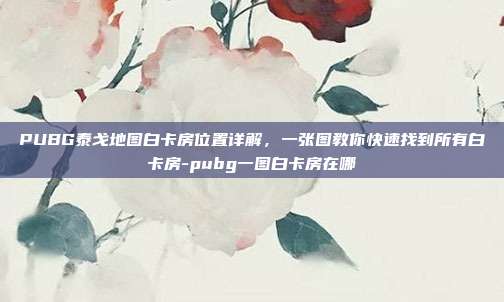 PUBG泰戈地图白卡房位置详解，一张图教你快速找到所有白卡房-pubg一图白卡房在哪