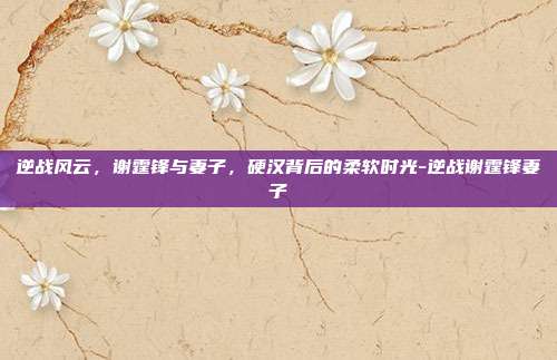 逆战风云，谢霆锋与妻子，硬汉背后的柔软时光-逆战谢霆锋妻子