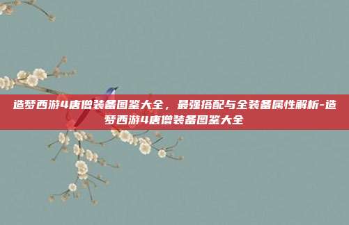 造梦西游4唐僧装备图鉴大全,最强搭配与全装备属性解析-造梦西游4唐僧装备图鉴大全