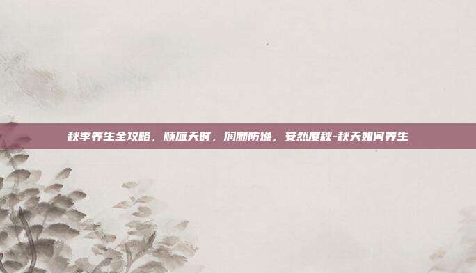 秋季养生全攻略,顺应天时,润肺防燥,安然度秋-秋天如何养生