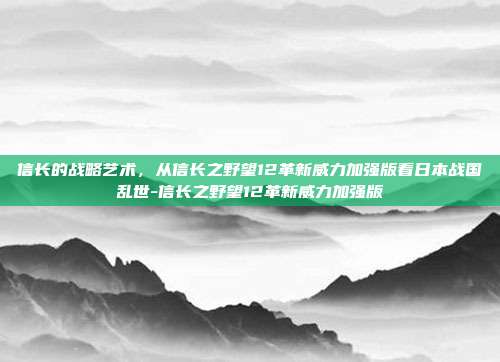 信长的战略艺术,从信长之野望12革新威力加强版看日本战国乱世-信长之野望12革新威力加强版