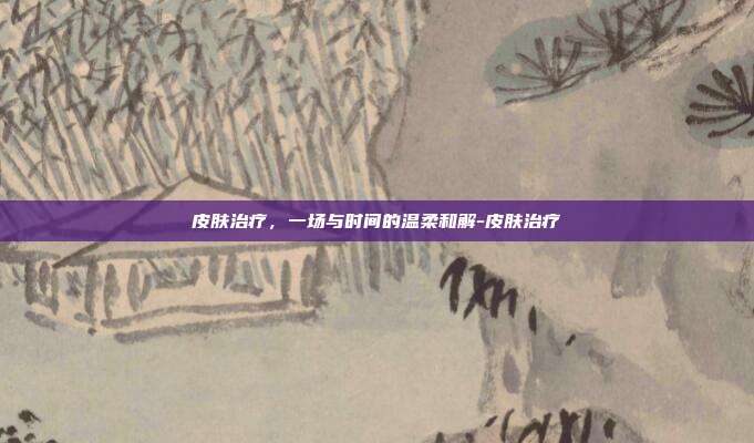 皮肤治疗，一场与时间的温柔和解-皮肤治疗
