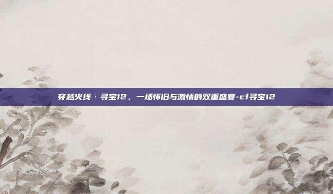 穿越火线·寻宝12，一场怀旧与激情的双重盛宴-cf寻宝12