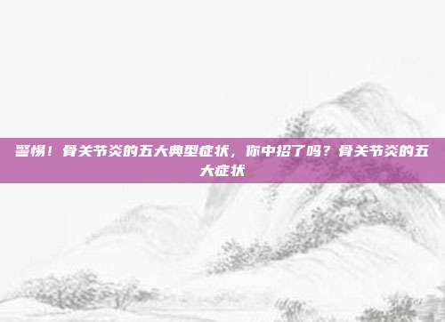 警惕!骨关节炎的五大典型症状,你中招了吗?骨关节炎的五大症状