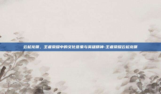 云起龙骧,王者荣耀中的文化意象与英雄精神-王者荣耀云起龙骧