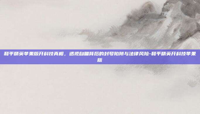 和平精英苹果版开科技真相,透视自瞄背后的封号陷阱与法律风险-和平精英开科技苹果版