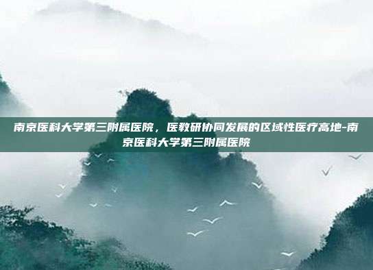 南京医科大学第三附属医院，医教研协同发展的区域性医疗高地-南京医科大学第三附属医院
