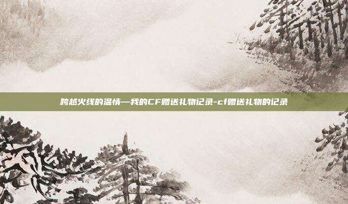 跨越火线的温情—我的CF赠送礼物记录-cf赠送礼物的记录
