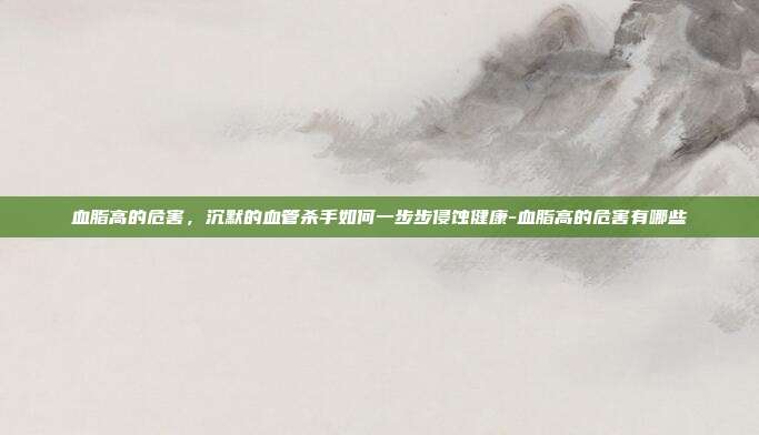血脂高的危害,沉默的血管杀手如何一步步侵蚀健康-血脂高的危害有哪些