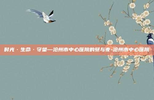 时光·生命·守望—沧州市中心医院的昼与夜-沧州市中心医院